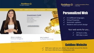 Personalized Web 
✓ In 
6 
different 
languages. 
✓ Virtual 
Presenter. 
✓ Automatic 
updates. 
✓ Moderm 
and 
current 
design 
Your 
web 
works 
for 
you… 
✓ 24 
hours 
a 
day. 
✓ 365 
days 
a 
year. 
✓ With 
Goldbex Website 
your 
web 
you 
can 
attract 
new 
people 
around 
the 
World. 
✓ Get 
more 
referrals 
by 
promoting 
your 
web. 
 