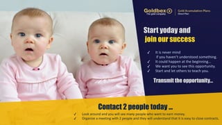 Start yoday and 
join our success 
✓ It 
is 
never 
mind 
if 
you 
haven’t 
understood 
something. 
✓ It 
could 
happen 
at 
the 
beginning… 
✓ We 
want 
you 
to 
see 
this 
opportunity. 
✓ Start 
and 
let 
others 
to 
teach 
you. 
Transmit the opportunity… 
Contact 2 people today … 
✓ Look 
around 
and 
you 
will 
see 
many 
people 
who 
want 
to 
earn 
money. 
✓ Organize 
a 
meeting 
with 
2 
people 
and 
they 
will 
understand 
that 
it 
is 
easy 
to 
close 
contracts. 
 