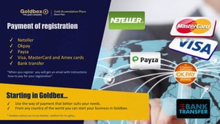 Payment of registration 
✓ Neteller 
✓ Okpay 
✓ Payza 
✓ Visa, 
MasterCard 
and 
Amex 
cards 
✓ Bank 
transfer 
“When 
you 
register 
you 
will 
get 
an 
email 
with 
instructions 
how 
to 
pay 
for 
your 
registration”. 
Starting in Goldbex… 
✓ Use 
the 
way 
of 
payment 
that 
better 
suits 
your 
needs. 
✓ From 
any 
country 
of 
the 
world 
you 
can 
start 
your 
business 
in 
Goldbex. 
* 
Goldbex 
advises 
you 
to 
use 
Neteller 
platform 
for 
its 
agility.. 
 