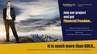 Join our project 
and get 
Financial Freedom… 
“Stand 
on 
the 
top 
of 
the 
world. 
Do 
not 
limit 
yourself 
and 
make 
a 
plan 
to 
release 
you 
from 
chains 
that 
are 
oppressing 
you” 
It is much more than GOLD… 
In 
Goldbex 
we 
teach 
you 
the 
way 
money 
work 
for 
you 
while 
you 
learn 
money 
management. 
 