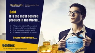 Gold 
It is the most desired 
product in the World… 
✓ This 
product 
is 
desired 
for 
everybody 
✓ It 
is 
a 
symbol 
of 
power 
and 
wealth.. 
✓ It 
is 
recognized 
around 
the 
world. 
✓ It 
is 
always 
exchangeable 
for 
money. 
Secure your heritage...….. 
Goldbex 
Accumulate 
gold 
ingots 
of 
24 
carats 
. 
 