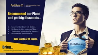 Recommend our Plans 
and get big discounts… 
✓ Recommend 
and 
earn 
with 
Goldbex. 
✓ Big 
discounts 
at 
the 
purchase 
of 
Gold. 
✓ Thousands 
of 
companies 
offer 
discounts. 
✓ In 
Goldbex 
you 
get 
discounts 
in: 
Bring… 
Gold ingots of 24 carats. 
2 
people 
and 
get 
incredible 
discounts…. 
 