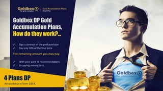 Goldbex DP Gold 
Accumulation Plans, 
How do they work?... 
✓ Sign 
a 
contract 
of 
the 
gold 
purchase 
✓ Pay 
only 
50% 
of 
the 
final 
price 
The 
remaining 
amount 
you 
may 
pay: 
✓ With 
your 
work 
of 
recommendations. 
✓ Or 
paying 
money 
for 
it. 
4 Plans DP 
Accessible 
just 
from 
100 
€. 
 
