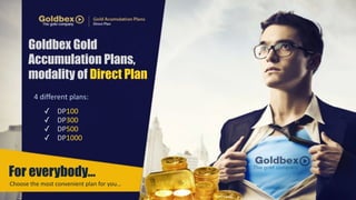 Goldbex Gold 
Accumulation Plans, 
modality of Direct Plan 
4 
different 
plans: 
✓ DP100 
✓ DP300 
✓ DP500 
✓ DP1000 
For everybody… 
Choose 
the 
most 
convenient 
plan 
for 
you… 
 