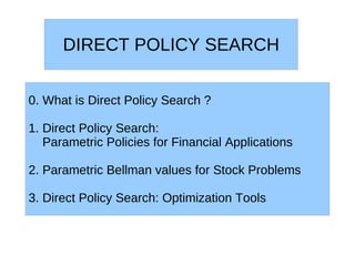 DIRECT POLICY SEARCH


0. What is Direct Policy Search ?

1. Direct Policy Search:
   Parametric Policies for Financial Applications

2. Parametric Bellman values for Stock Problems

3. Direct Policy Search: Optimization Tools
 
