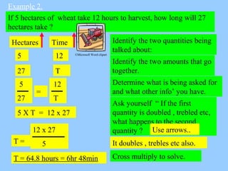 Example 2.
If 5 hectares of wheat take 12 hours to harvest, how long will 27
hectares take ?
Identify the two quantities b...