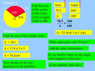 Example 3.
Find the area
of the sector
OAB of this
circle if angle
AOB is 100o
Solution.
100o
O
A B
5cm
Find the area of t...