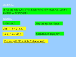 Example 2.
If you are paid £261 for 18 hours work, how much will you be
paid for 23 hours work ?
Solution.
Find the pay fo...
