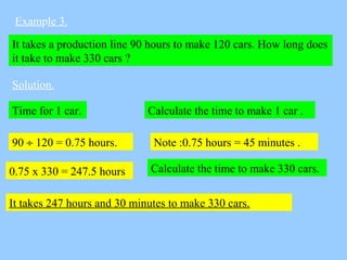 Example 3.
It takes a production line 90 hours to make 120 cars. How long does
it take to make 330 cars ?
Solution.
Calcul...