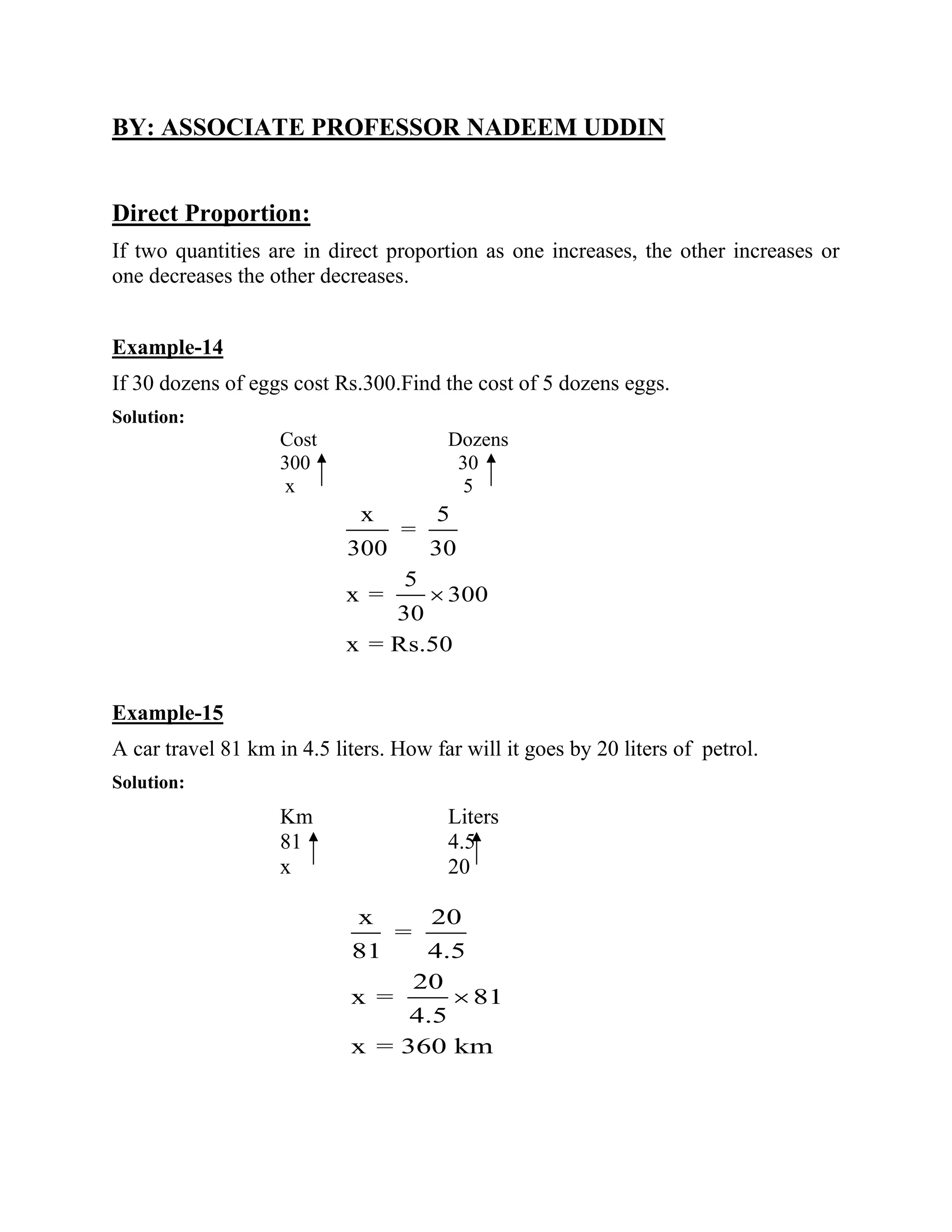BY: ASSOCIATE PROFESSOR NADEEM UDDIN
Direct Proportion:
If two quantities are in direct proportion as one increases, the other increases or
one decreases the other decreases.
Example-14
If 30 dozens of eggs cost Rs.300.Find the cost of 5 dozens eggs.
Solution:
Cost Dozens
300 30
x 5
x 5
=
300 30
5
x = 300
30
x = Rs.50
Example-15
A car travel 81 km in 4.5 liters. How far will it goes by 20 liters of petrol.
Solution:
Km Liters
81 4.5
x 20
x 20
=
81 4.5
20
x =
4.5
x = 360 km
