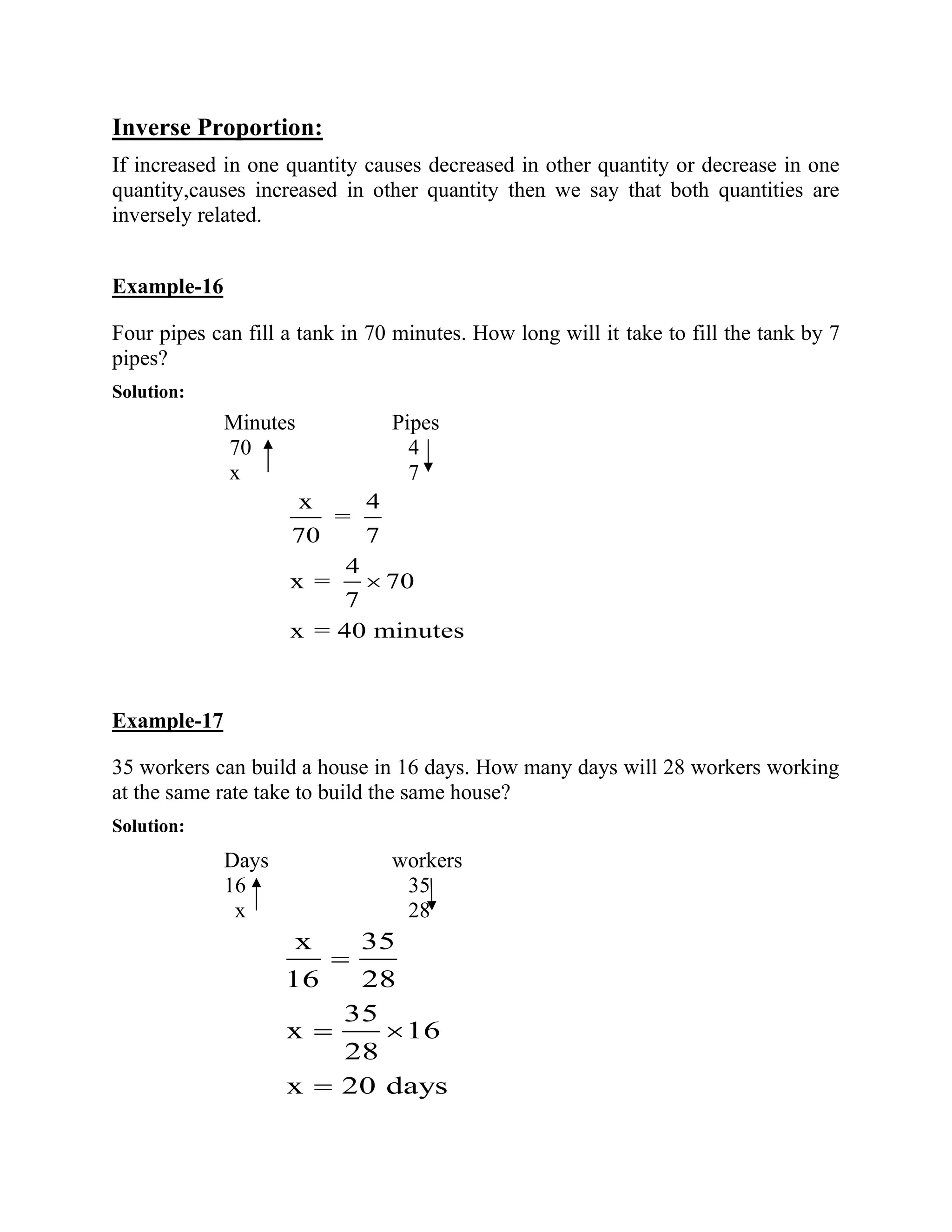 Inverse Proportion:
If increased in one quantity causes decreased in other quantity or decrease in one
quantity,causes increased in other quantity then we say that both quantities are
inversely related.
Example-16
Four pipes can fill a tank in 70 minutes. How long will it take to fill the tank by 7
pipes?
Solution:
Minutes Pipes
70 4
x 7
x 4
=
70 7
4
x =
7
x = 40 minutes
Example-17
35 workers can build a house in 16 days. How many days will 28 workers working
at the same rate take to build the same house?
Solution:
Days workers
16 35
x 28
x 35
16 28
35
x 16
28
x 20 days
=
=
=