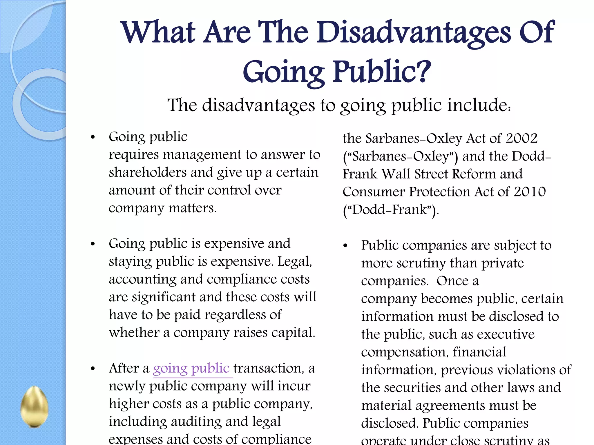 What Are The Disadvantages Of
Going Public?
The disadvantages to going public include:
• Going public
requires management to answer to
shareholders and give up a certain
amount of their control over
company matters.
• Going public is expensive and
staying public is expensive. Legal,
accounting and compliance costs
are significant and these costs will
have to be paid regardless of
whether a company raises capital.
• After a going public transaction, a
newly public company will incur
higher costs as a public company,
including auditing and legal
expenses and costs of compliance
the Sarbanes-Oxley Act of 2002
(“Sarbanes-Oxley”) and the Dodd-
Frank Wall Street Reform and
Consumer Protection Act of 2010
(“Dodd-Frank”).
• Public companies are subject to
more scrutiny than private
companies. Once a
company becomes public, certain
information must be disclosed to
the public, such as executive
compensation, financial
information, previous violations of
the securities and other laws and
material agreements must be
disclosed. Public companies
 