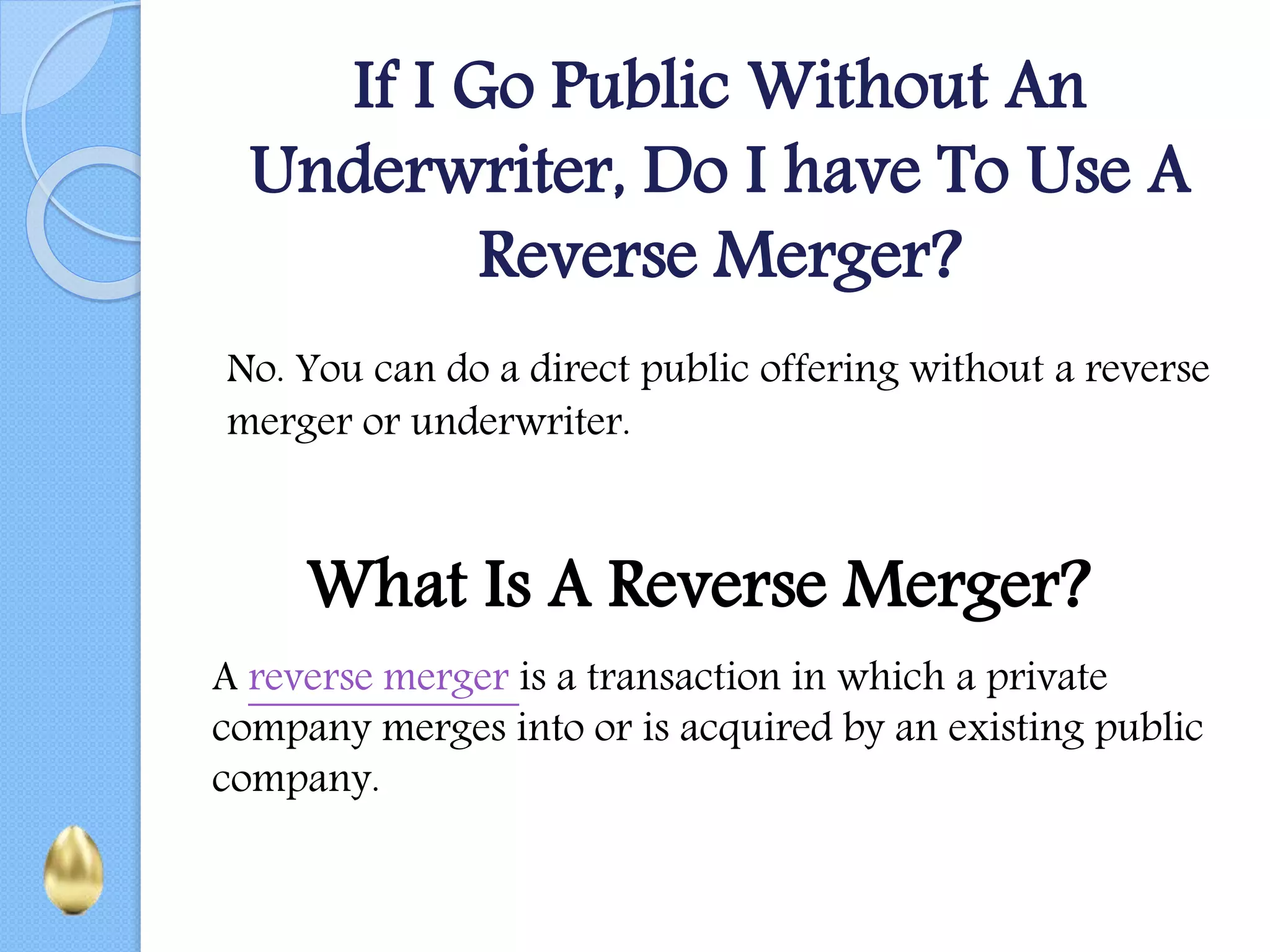 If I Go Public Without An
Underwriter, Do I have To Use A
Reverse Merger?
No. You can do a direct public offering without a reverse
merger or underwriter.
What Is A Reverse Merger?
A reverse merger is a transaction in which a private
company merges into or is acquired by an existing public
company.
 