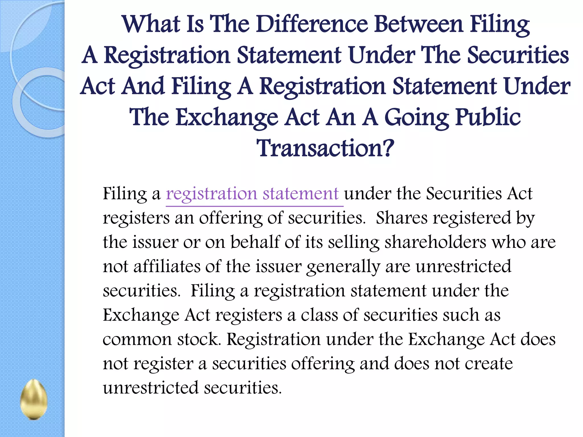 What Is The Difference Between Filing
A Registration Statement Under The Securities
Act And Filing A Registration Statement Under
The Exchange Act An A Going Public
Transaction?
Filing a registration statement under the Securities Act
registers an offering of securities. Shares registered by
the issuer or on behalf of its selling shareholders who are
not affiliates of the issuer generally are unrestricted
securities. Filing a registration statement under the
Exchange Act registers a class of securities such as
common stock. Registration under the Exchange Act does
not register a securities offering and does not create
unrestricted securities.
 