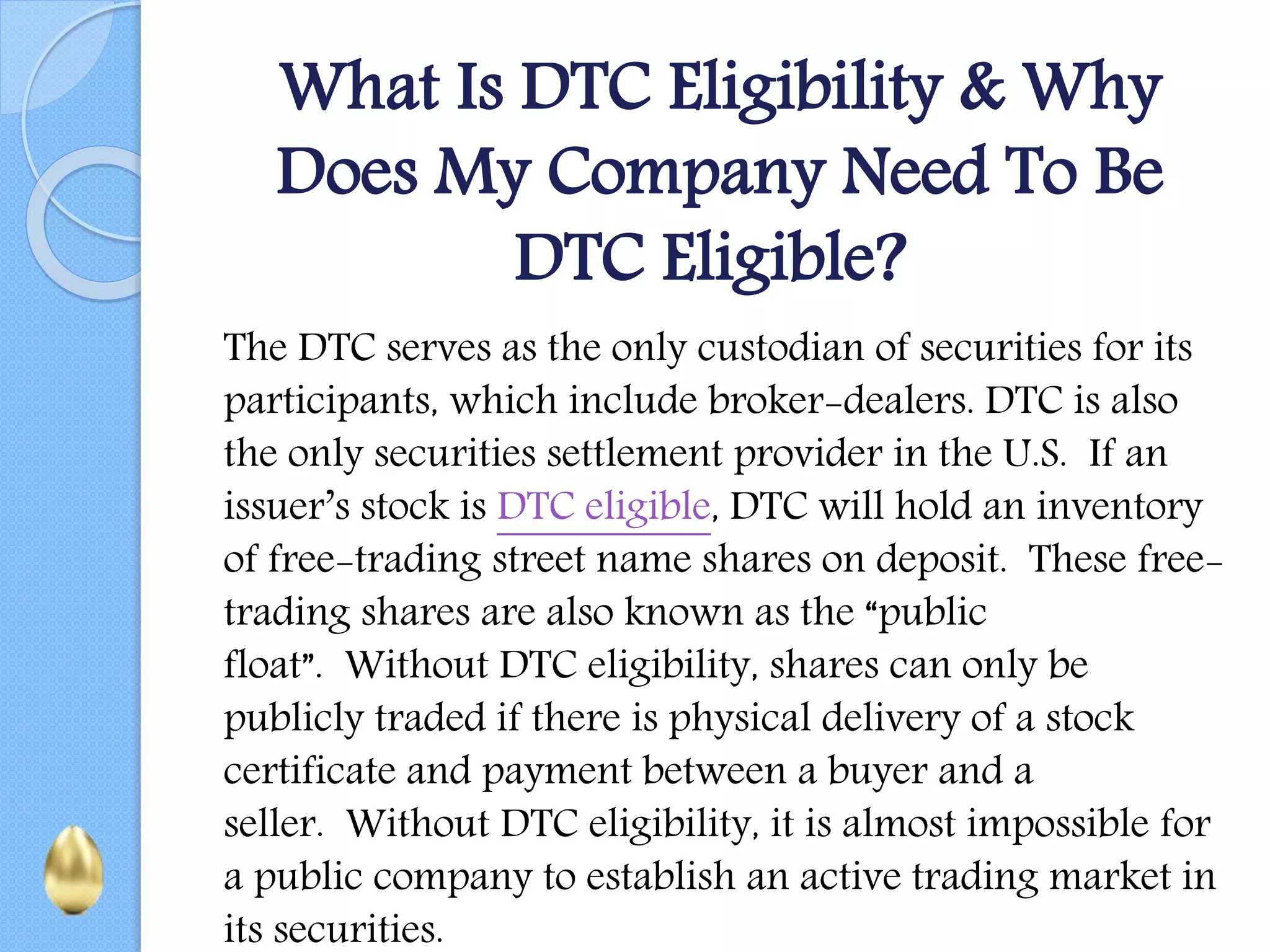 What Is DTC Eligibility & Why
Does My Company Need To Be
DTC Eligible?
The DTC serves as the only custodian of securities for its
participants, which include broker-dealers. DTC is also
the only securities settlement provider in the U.S. If an
issuer’s stock is DTC eligible, DTC will hold an inventory
of free-trading street name shares on deposit. These free-
trading shares are also known as the “public
float”. Without DTC eligibility, shares can only be
publicly traded if there is physical delivery of a stock
certificate and payment between a buyer and a
seller. Without DTC eligibility, it is almost impossible for
a public company to establish an active trading market in
its securities.
 