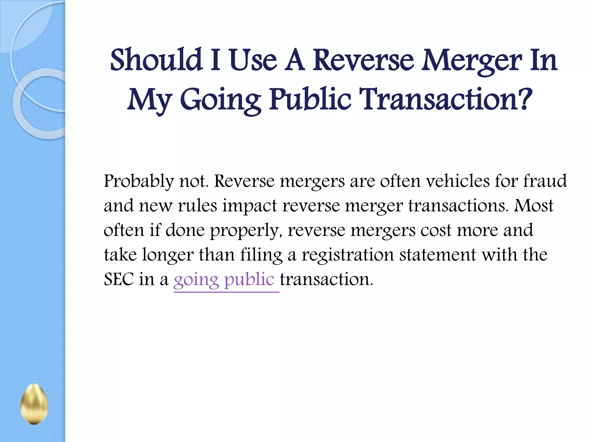 Should I Use A Reverse Merger In
My Going Public Transaction?
Probably not. Reverse mergers are often vehicles for fraud
and new rules impact reverse merger transactions. Most
often if done properly, reverse mergers cost more and
take longer than filing a registration statement with the
SEC in a going public transaction.
 