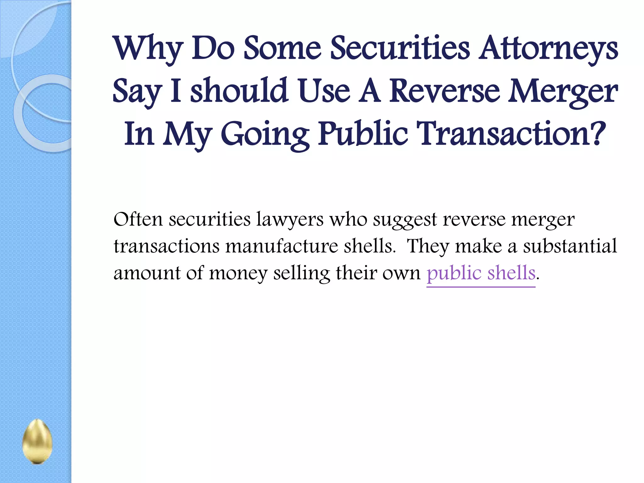 Why Do Some Securities Attorneys
Say I should Use A Reverse Merger
In My Going Public Transaction?
Often securities lawyers who suggest reverse merger
transactions manufacture shells. They make a substantial
amount of money selling their own public shells.
 