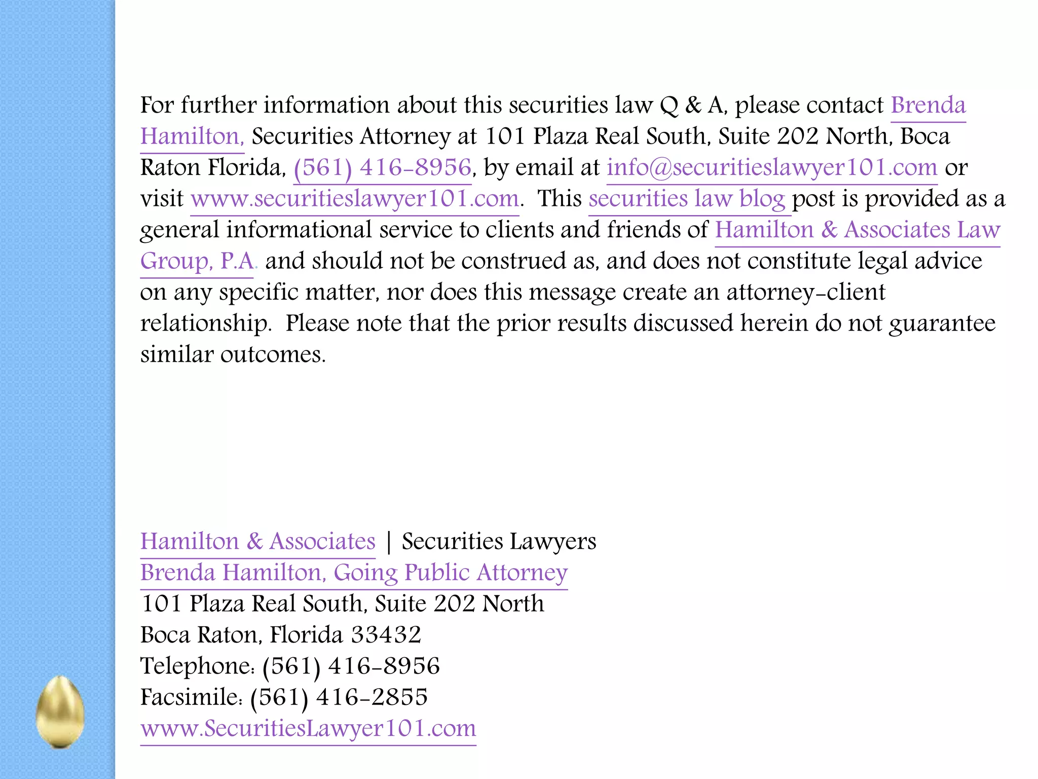 For further information about this securities law Q & A, please contact Brenda
Hamilton, Securities Attorney at 101 Plaza Real South, Suite 202 North, Boca
Raton Florida, (561) 416-8956, by email at info@securitieslawyer101.com or
visit www.securitieslawyer101.com. This securities law blog post is provided as a
general informational service to clients and friends of Hamilton & Associates Law
Group, P.A. and should not be construed as, and does not constitute legal advice
on any specific matter, nor does this message create an attorney-client
relationship. Please note that the prior results discussed herein do not guarantee
similar outcomes.
Hamilton & Associates | Securities Lawyers
Brenda Hamilton, Going Public Attorney
101 Plaza Real South, Suite 202 North
Boca Raton, Florida 33432
Telephone: (561) 416-8956
Facsimile: (561) 416-2855
www.SecuritiesLawyer101.com
 