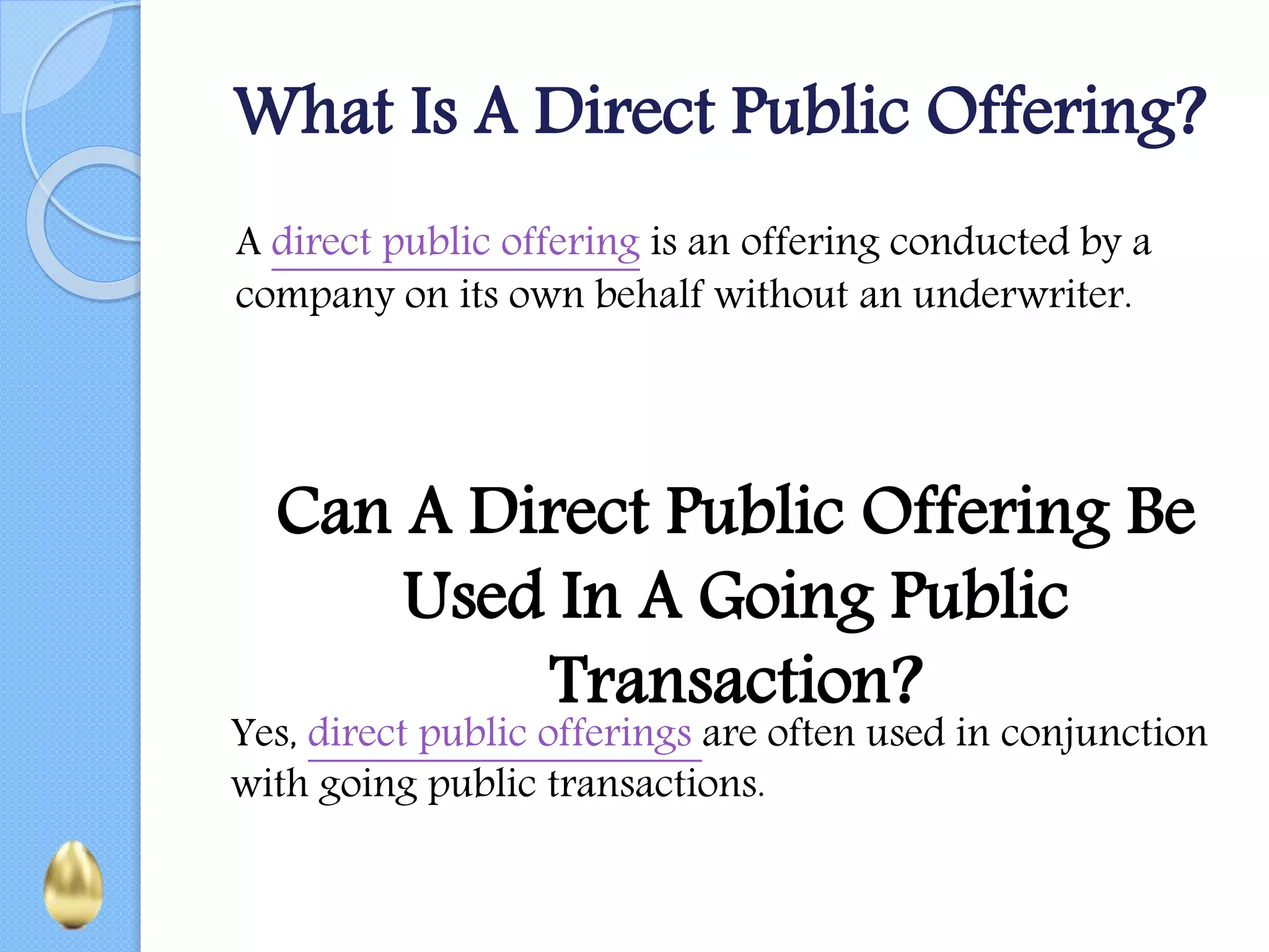 What Is A Direct Public Offering?
A direct public offering is an offering conducted by a
company on its own behalf without an underwriter.
Can A Direct Public Offering Be
Used In A Going Public
Transaction?
Yes, direct public offerings are often used in conjunction
with going public transactions.
 