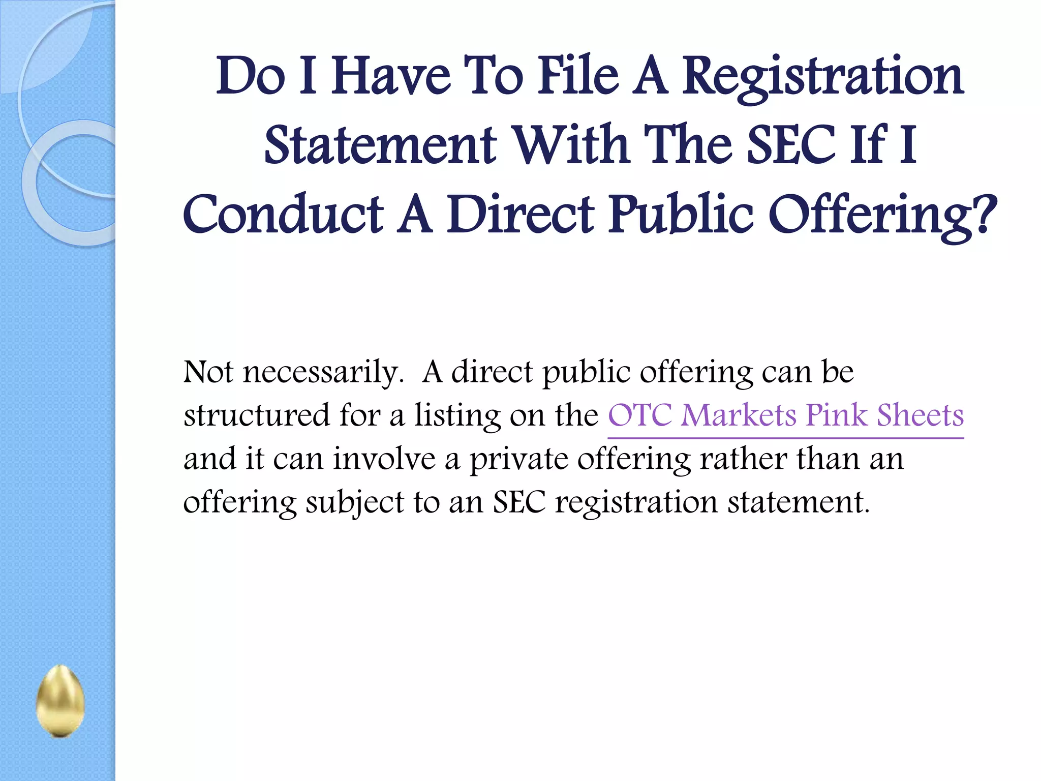 Do I Have To File A Registration
Statement With The SEC If I
Conduct A Direct Public Offering?
Not necessarily. A direct public offering can be
structured for a listing on the OTC Markets Pink Sheets
and it can involve a private offering rather than an
offering subject to an SEC registration statement.
 