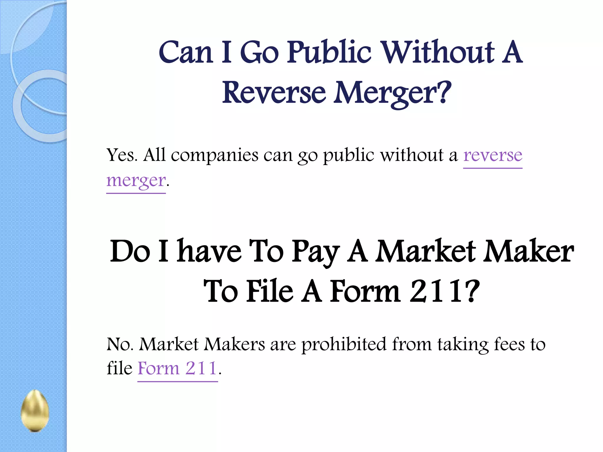 Can I Go Public Without A
Reverse Merger?
Yes. All companies can go public without a reverse
merger.
Do I have To Pay A Market Maker
To File A Form 211?
No. Market Makers are prohibited from taking fees to
file Form 211.
 