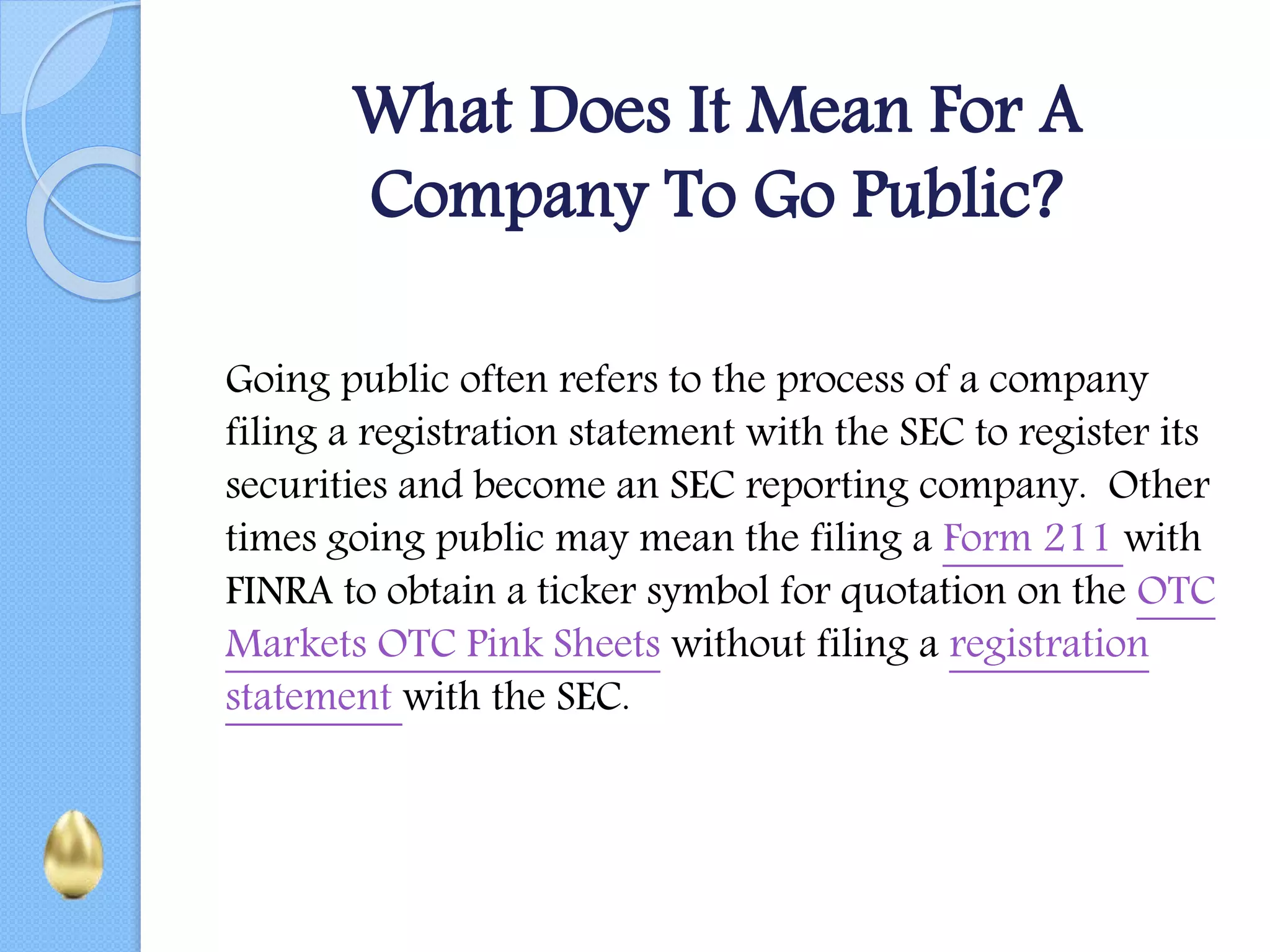 What Does It Mean For A
Company To Go Public?
Going public often refers to the process of a company
filing a registration statement with the SEC to register its
securities and become an SEC reporting company. Other
times going public may mean the filing a Form 211 with
FINRA to obtain a ticker symbol for quotation on the OTC
Markets OTC Pink Sheets without filing a registration
statement with the SEC.
 