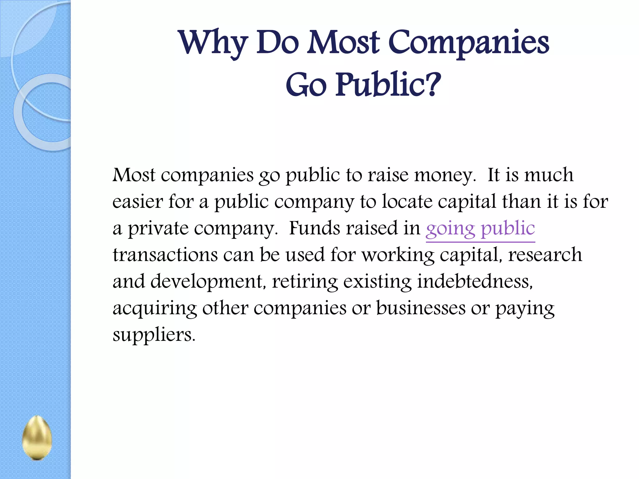 Why Do Most Companies
Go Public?
Most companies go public to raise money. It is much
easier for a public company to locate capital than it is for
a private company. Funds raised in going public
transactions can be used for working capital, research
and development, retiring existing indebtedness,
acquiring other companies or businesses or paying
suppliers.
 
