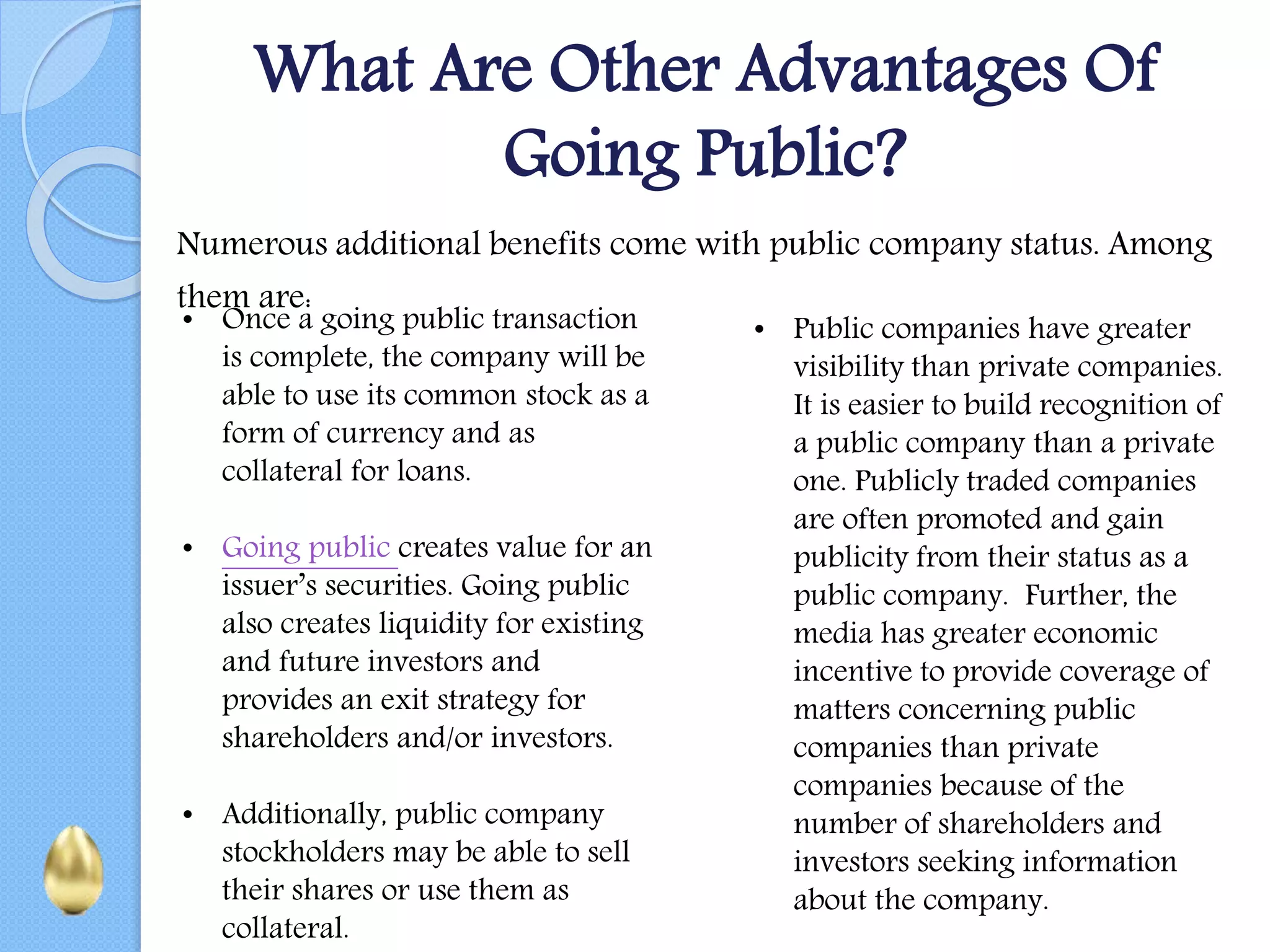 What Are Other Advantages Of
Going Public?
Numerous additional benefits come with public company status. Among
them are:
• Once a going public transaction
is complete, the company will be
able to use its common stock as a
form of currency and as
collateral for loans.
• Going public creates value for an
issuer’s securities. Going public
also creates liquidity for existing
and future investors and
provides an exit strategy for
shareholders and/or investors.
• Additionally, public company
stockholders may be able to sell
their shares or use them as
collateral.
• Public companies have greater
visibility than private companies.
It is easier to build recognition of
a public company than a private
one. Publicly traded companies
are often promoted and gain
publicity from their status as a
public company. Further, the
media has greater economic
incentive to provide coverage of
matters concerning public
companies than private
companies because of the
number of shareholders and
investors seeking information
about the company.
 
