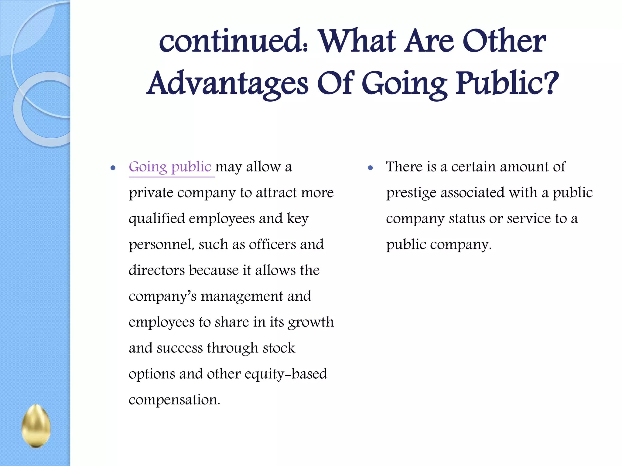 continued: What Are Other
Advantages Of Going Public?
 Going public may allow a
private company to attract more
qualified employees and key
personnel, such as officers and
directors because it allows the
company’s management and
employees to share in its growth
and success through stock
options and other equity-based
compensation.
 There is a certain amount of
prestige associated with a public
company status or service to a
public company.
 