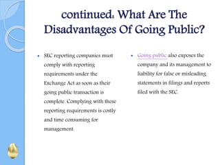 continued: What Are The
Disadvantages Of Going Public?
 SEC reporting companies must
comply with reporting
requirements under the
Exchange Act as soon as their
going public transaction is
complete. Complying with these
reporting requirements is costly
and time consuming for
management.
 Going public also exposes the
company and its management to
liability for false or misleading
statements in filings and reports
filed with the SEC.
 