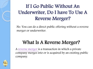 If I Go Public Without An
Underwriter, Do I have To Use A
Reverse Merger?
No. You can do a direct public offering without a reverse
merger or underwriter.
What Is A Reverse Merger?
A reverse merger is a transaction in which a private
company merges into or is acquired by an existing public
company.
 