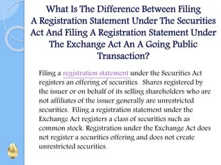 What Is The Difference Between Filing
A Registration Statement Under The Securities
Act And Filing A Registration Statement Under
The Exchange Act An A Going Public
Transaction?
Filing a registration statement under the Securities Act
registers an offering of securities. Shares registered by
the issuer or on behalf of its selling shareholders who are
not affiliates of the issuer generally are unrestricted
securities. Filing a registration statement under the
Exchange Act registers a class of securities such as
common stock. Registration under the Exchange Act does
not register a securities offering and does not create
unrestricted securities.
 