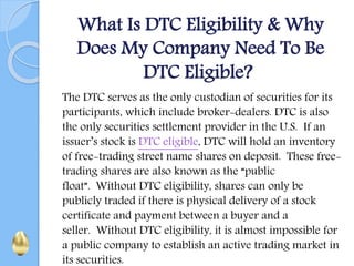 What Is DTC Eligibility & Why
Does My Company Need To Be
DTC Eligible?
The DTC serves as the only custodian of securities for its
participants, which include broker-dealers. DTC is also
the only securities settlement provider in the U.S. If an
issuer’s stock is DTC eligible, DTC will hold an inventory
of free-trading street name shares on deposit. These free-
trading shares are also known as the “public
float”. Without DTC eligibility, shares can only be
publicly traded if there is physical delivery of a stock
certificate and payment between a buyer and a
seller. Without DTC eligibility, it is almost impossible for
a public company to establish an active trading market in
its securities.
 