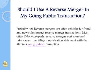 Should I Use A Reverse Merger In
My Going Public Transaction?
Probably not. Reverse mergers are often vehicles for fraud
and new rules impact reverse merger transactions. Most
often if done properly, reverse mergers cost more and
take longer than filing a registration statement with the
SEC in a going public transaction.
 