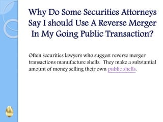 Why Do Some Securities Attorneys
Say I should Use A Reverse Merger
In My Going Public Transaction?
Often securities lawyers who suggest reverse merger
transactions manufacture shells. They make a substantial
amount of money selling their own public shells.
 