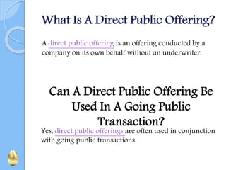 What Is A Direct Public Offering?
A direct public offering is an offering conducted by a
company on its own behalf without an underwriter.
Can A Direct Public Offering Be
Used In A Going Public
Transaction?
Yes, direct public offerings are often used in conjunction
with going public transactions.
 
