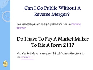 Can I Go Public Without A
Reverse Merger?
Yes. All companies can go public without a reverse
merger.
Do I have To Pay A Market Maker
To File A Form 211?
No. Market Makers are prohibited from taking fees to
file Form 211.
 