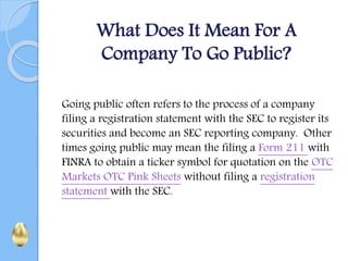 What Does It Mean For A
Company To Go Public?
Going public often refers to the process of a company
filing a registration statement with the SEC to register its
securities and become an SEC reporting company. Other
times going public may mean the filing a Form 211 with
FINRA to obtain a ticker symbol for quotation on the OTC
Markets OTC Pink Sheets without filing a registration
statement with the SEC.
 