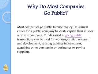 Why Do Most Companies
Go Public?
Most companies go public to raise money. It is much
easier for a public company to locate capital than it is for
a private company. Funds raised in going public
transactions can be used for working capital, research
and development, retiring existing indebtedness,
acquiring other companies or businesses or paying
suppliers.
 