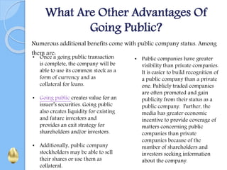 What Are Other Advantages Of
Going Public?
Numerous additional benefits come with public company status. Among
them are:
• Once a going public transaction
is complete, the company will be
able to use its common stock as a
form of currency and as
collateral for loans.
• Going public creates value for an
issuer’s securities. Going public
also creates liquidity for existing
and future investors and
provides an exit strategy for
shareholders and/or investors.
• Additionally, public company
stockholders may be able to sell
their shares or use them as
collateral.
• Public companies have greater
visibility than private companies.
It is easier to build recognition of
a public company than a private
one. Publicly traded companies
are often promoted and gain
publicity from their status as a
public company. Further, the
media has greater economic
incentive to provide coverage of
matters concerning public
companies than private
companies because of the
number of shareholders and
investors seeking information
about the company.
 
