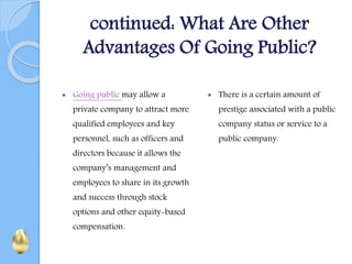 continued: What Are Other
Advantages Of Going Public?
 Going public may allow a
private company to attract more
qualified employees and key
personnel, such as officers and
directors because it allows the
company’s management and
employees to share in its growth
and success through stock
options and other equity-based
compensation.
 There is a certain amount of
prestige associated with a public
company status or service to a
public company.
 