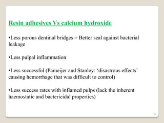 Resin adhesives Vs calcium hydroxide

•Less porous dentinal bridges = Better seal against bacterial
leakage

•Less pulpal inflammation

•Less successful (Pameijer and Stanley: ‘disastrous effects’
causing hemorrhage that was difficult to control)

•Less success rates with inflamed pulps (lack the inherent
haemostatic and bactericidal properties)


                                                                37
 