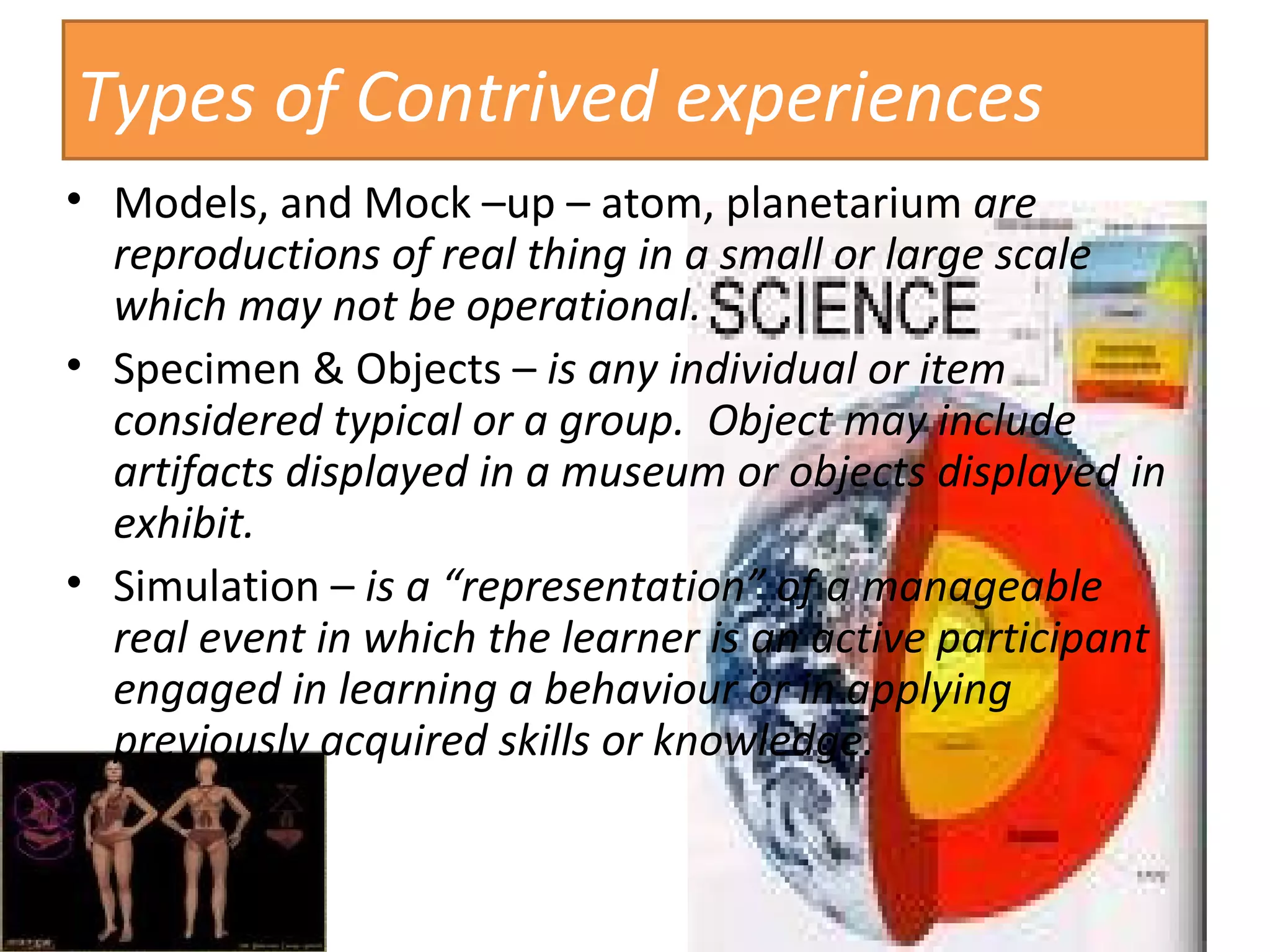 Types of Contrived experiences Models, and Mock –up – atom, planetarium  are reproductions of real thing in a small or large scale which may not be operational. Specimen & Objects –  is any individual or item considered typical or a group.  Object may include artifacts displayed in a museum or objects displayed in exhibit. Simulation –  is a “representation” of a manageable real event in which the learner is an active participant engaged in learning a behaviour or in applying previously acquired skills or knowledge. 