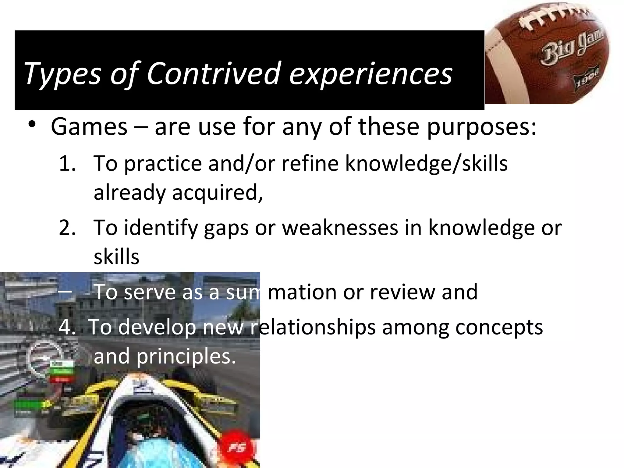 Types of Contrived experiences Games – are use for any of these purposes:  To practice and/or refine knowledge/skills already acquired,  To identify gaps or weaknesses in knowledge or skills To serve as a sum mation or review and 4.  To develop new r elationships among concepts  and principles. 