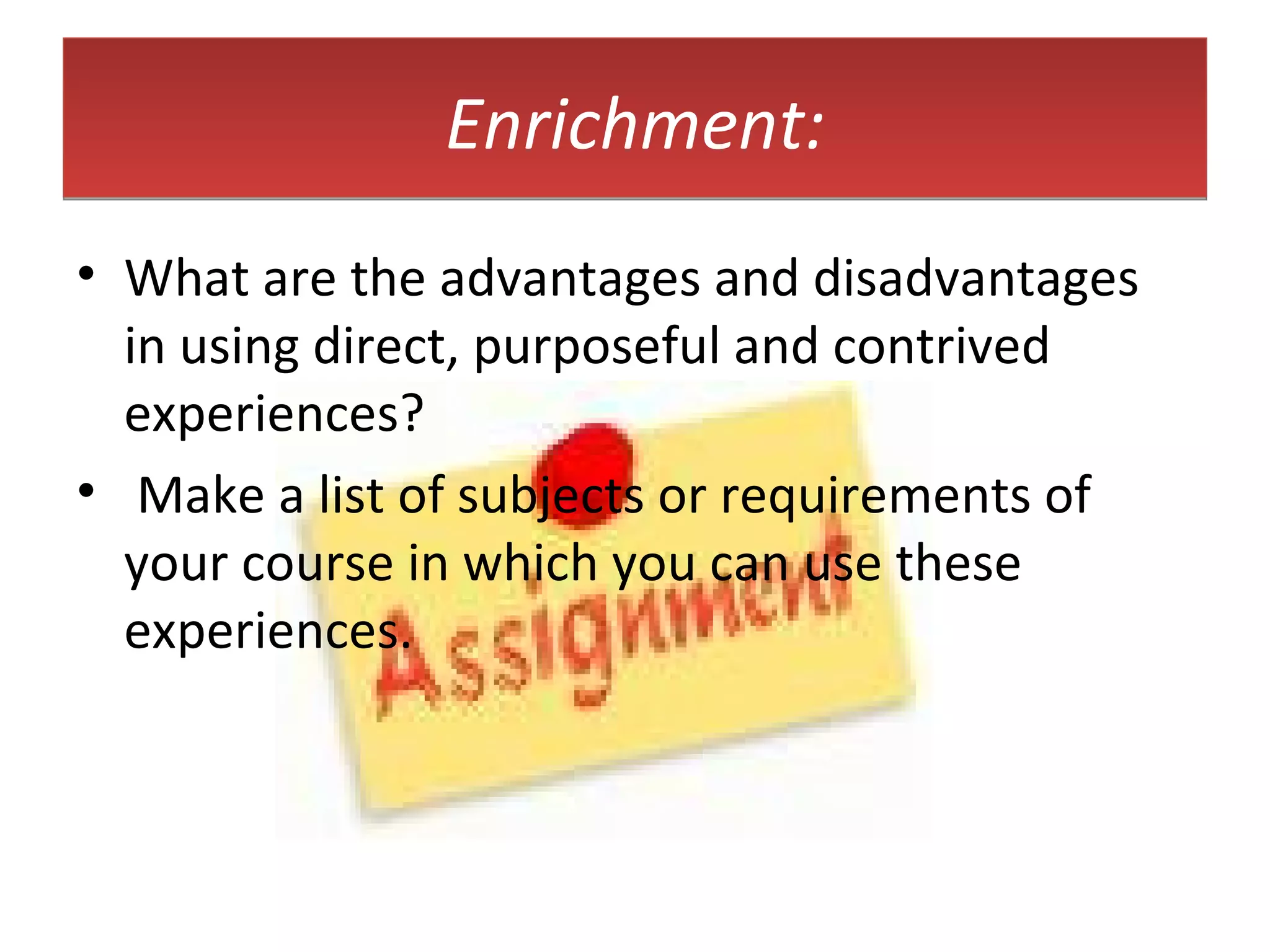 Enrichment: What are the advantages and disadvantages in using direct, purposeful and contrived experiences?  Make a list of subjects or requirements of your course in which you can use these experiences. 