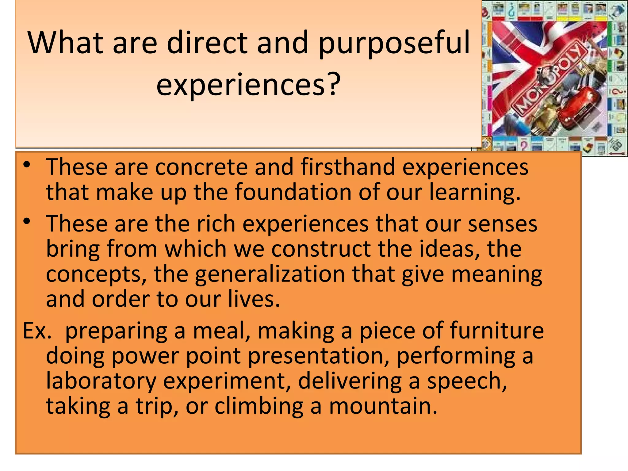 What are direct and purposeful experiences? These are concrete and firsthand experiences that make up the foundation of our learning.  These are the rich experiences that our senses bring from which we construct the ideas, the concepts, the generalization that give meaning and order to our lives. Ex.  preparing a meal, making a piece of furniture doing power point presentation, performing a laboratory experiment, delivering a speech, taking a trip, or climbing a mountain. 