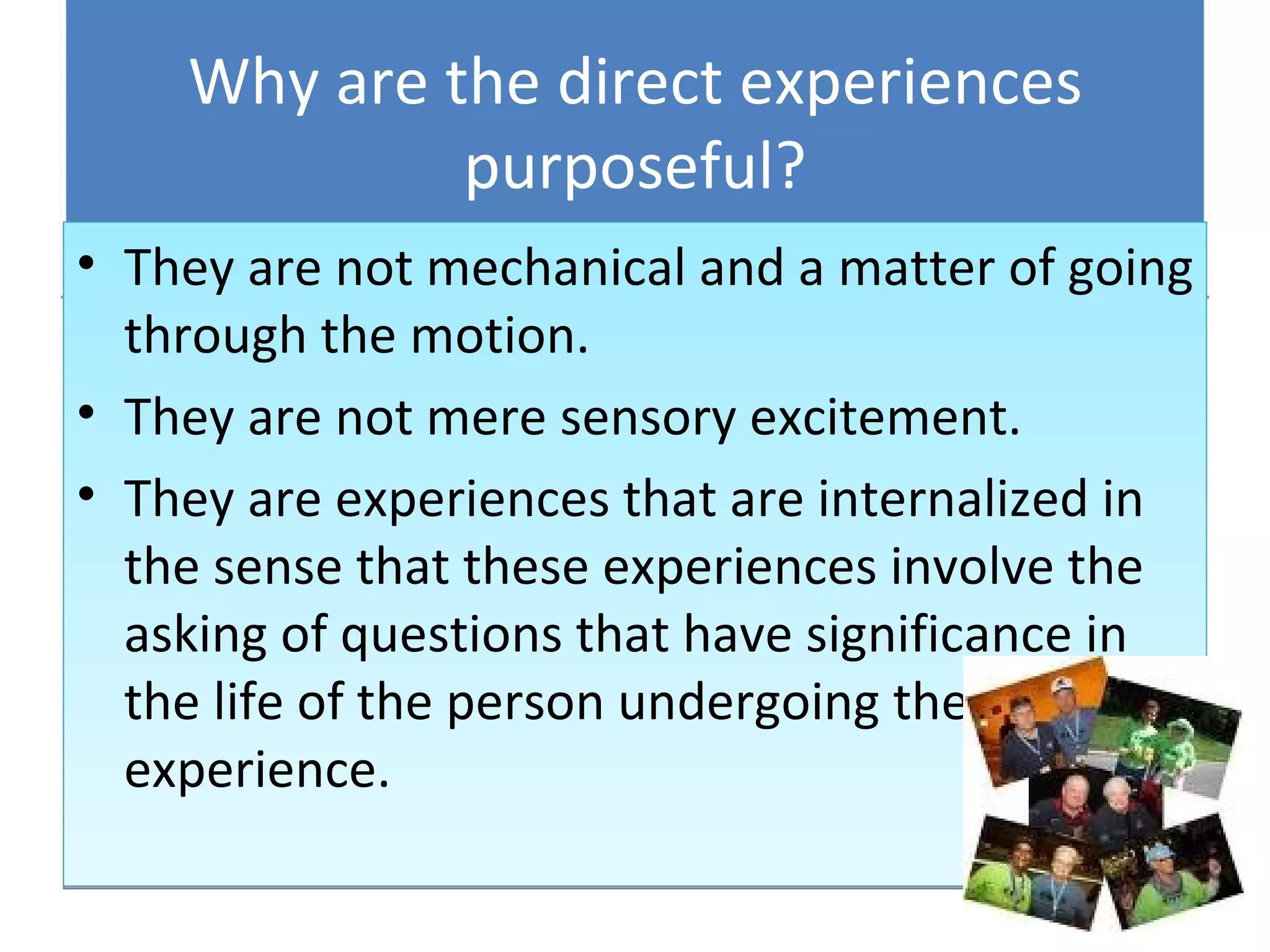 Why are the direct experiences purposeful? They are not mechanical and a matter of going through the motion. They are not mere sensory excitement. They are experiences that are internalized in the sense that these experiences involve the asking of questions that have significance in the life of the person undergoing the experience. 