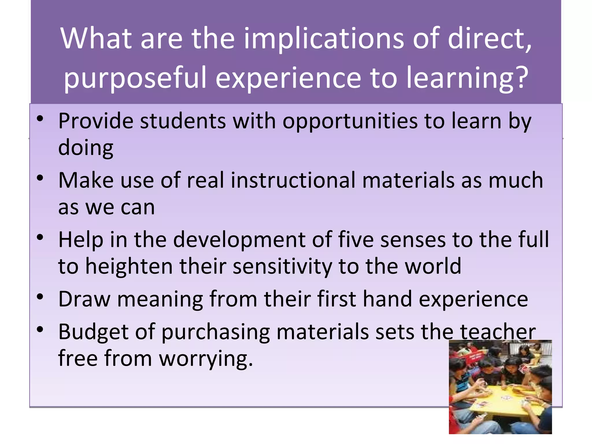 What are the implications of direct, purposeful experience to learning? Provide students with opportunities to learn by doing Make use of real instructional materials as much as we can Help in the development of five senses to the full to heighten their sensitivity to the world Draw meaning from their first hand experience Budget of purchasing materials sets the tea cher  free from worrying. 