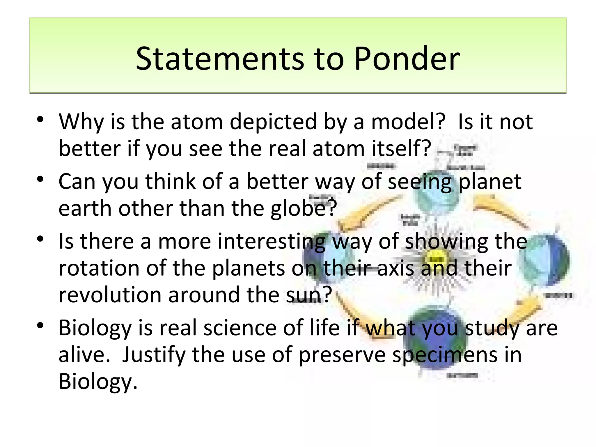Statements to Ponder Why is the atom depicted by a model?  Is it not better if you see the real atom itself? Can you think of a better way of seeing planet earth other than the globe? Is there a more interesting way of showing the rotation of the planets on their axis and their revolution around the sun? Biology is real science of life if what you study are alive.  Justify the use of preserve specimens in Biology. 