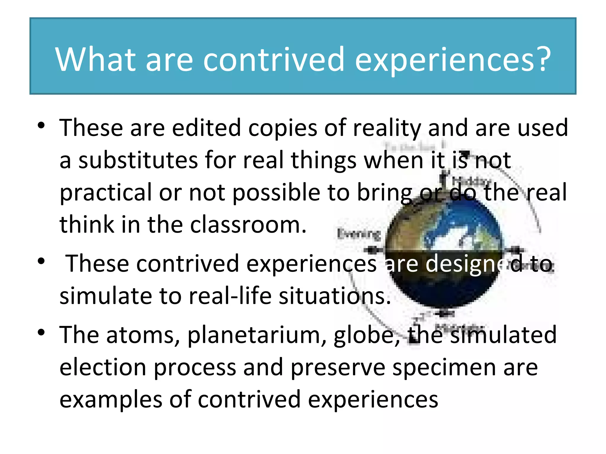 What are contrived experiences? These are edited copies of reality and are used a substitutes for real things when it is not practical or not possible to bring or do the real think in the classroom.  These contrived experiences  are designe d   to simulate to real-life situations. The atoms, planetarium, globe, the simulated election process and preserve specimen are examples of contrived experiences 